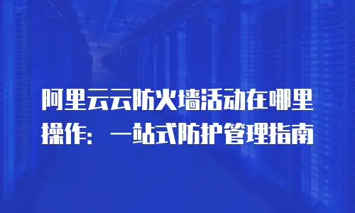 阿里云云防火墙活动在哪里操作：一站式防护管理指南