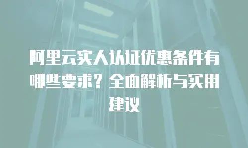 阿里云实人认证优惠条件有哪些要求？全面解析与实用建议
