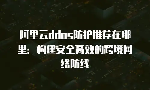 阿里云ddos防护推荐在哪里：构建安全高效的跨境网络防线