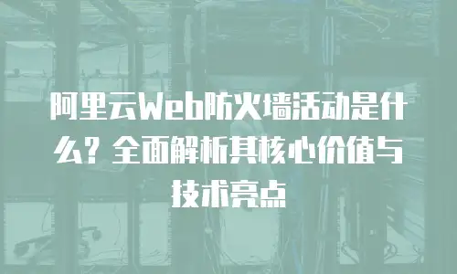 阿里云Web防火墙活动是什么？全面解析其核心价值与技术亮点