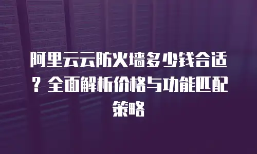 阿里云云防火墙多少钱合适？全面解析价格与功能匹配策略
