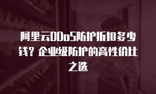 阿里云DDoS防护折扣多少钱？企业级防护的高性价比之选