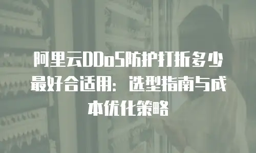 阿里云DDoS防护打折多少最好合适用：选型指南与成本优化策略