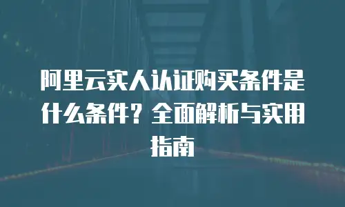 阿里云实人认证购买条件是什么条件？全面解析与实用指南