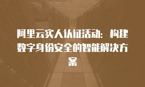 阿里云实人认证活动：构建数字身份安全的智能解决方案