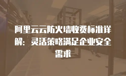阿里云云防火墙收费标准详解：灵活策略满足企业安全需求
