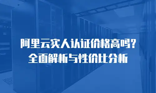 阿里云实人认证价格高吗？全面解析与性价比分析