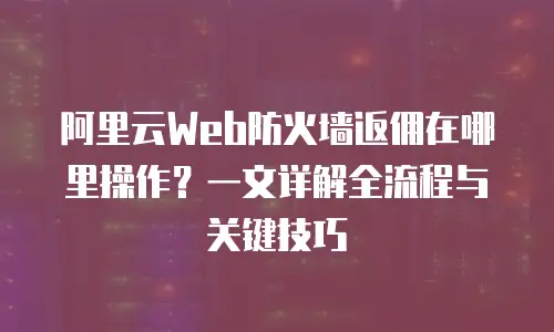 阿里云Web防火墙返佣在哪里操作？一文详解全流程与关键技巧