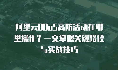 阿里云DDoS高防活动在哪里操作？一文掌握关键路径与实战技巧