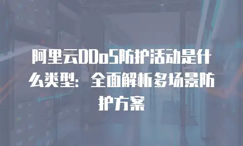 阿里云DDoS防护活动是什么类型：全面解析多场景防护方案