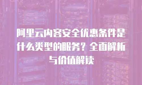 阿里云内容安全优惠条件是什么类型的服务？全面解析与价值解读