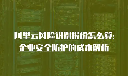 阿里云风险识别报价怎么算：企业安全防护的成本解析