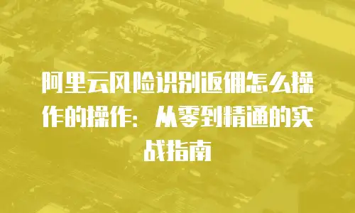 阿里云风险识别返佣怎么操作的操作：从零到精通的实战指南