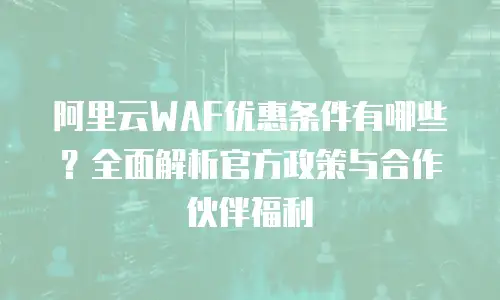 阿里云WAF优惠条件有哪些？全面解析官方政策与合作伙伴福利