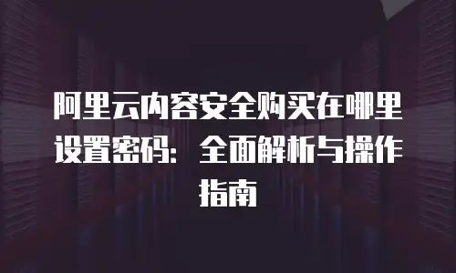 阿里云内容安全购买在哪里设置密码：全面解析与操作指南