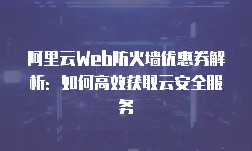 阿里云Web防火墙优惠券解析：如何高效获取云安全服务
