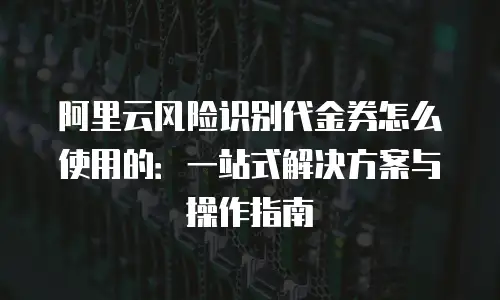 阿里云风险识别代金券怎么使用的：一站式解决方案与操作指南