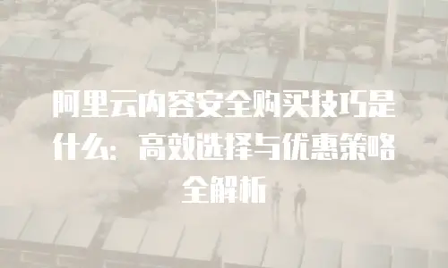 阿里云内容安全购买技巧是什么：高效选择与优惠策略全解析