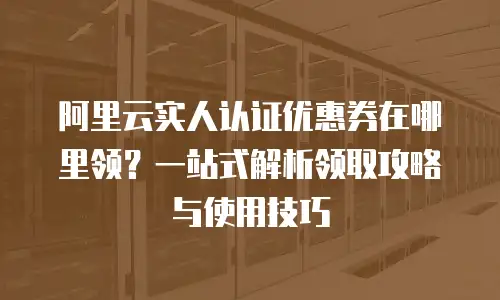 阿里云实人认证优惠券在哪里领？一站式解析领取攻略与使用技巧