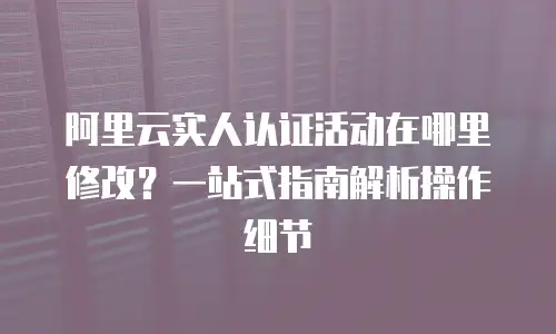 阿里云实人认证活动在哪里修改？一站式指南解析操作细节