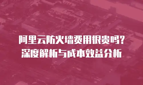 阿里云防火墙费用很贵吗？深度解析与成本效益分析
