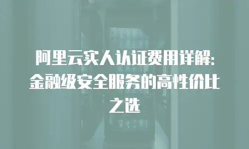 阿里云实人认证费用详解：金融级安全服务的高性价比之选