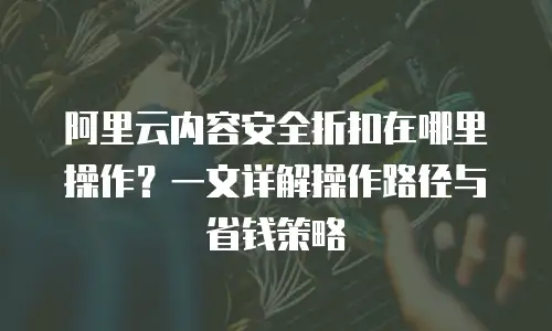 阿里云内容安全折扣在哪里操作？一文详解操作路径与省钱策略