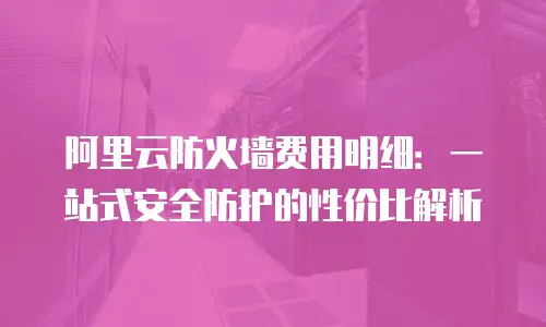阿里云防火墙费用明细：一站式安全防护的性价比解析