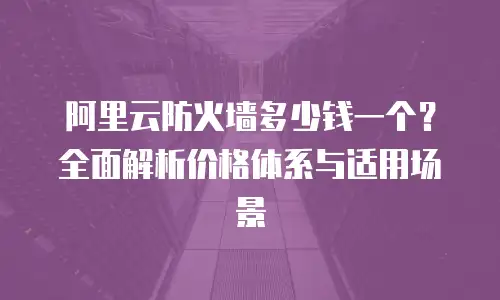 阿里云防火墙多少钱一个？全面解析价格体系与适用场景