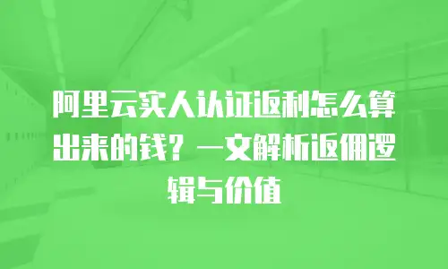 阿里云实人认证返利怎么算出来的钱？一文解析返佣逻辑与价值