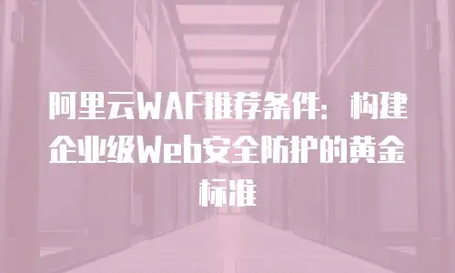 阿里云WAF推荐条件：构建企业级Web安全防护的黄金标准