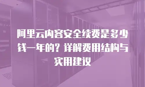 阿里云内容安全续费是多少钱一年的？详解费用结构与实用建议