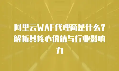 阿里云WAF代理商是什么？解析其核心价值与行业影响力