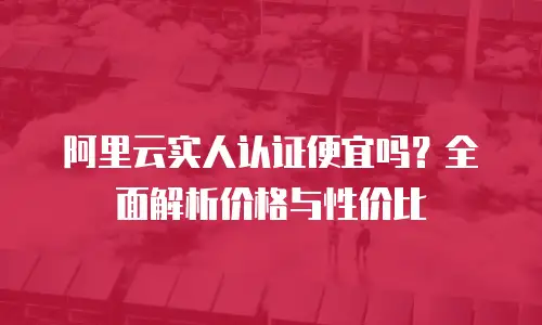 阿里云实人认证便宜吗？全面解析价格与性价比