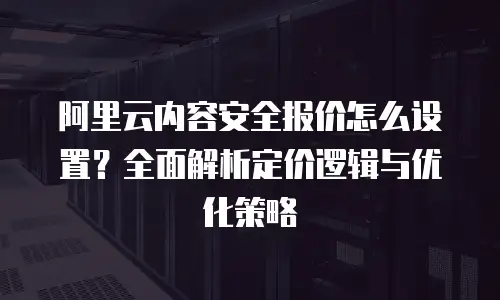 阿里云内容安全报价怎么设置？全面解析定价逻辑与优化策略