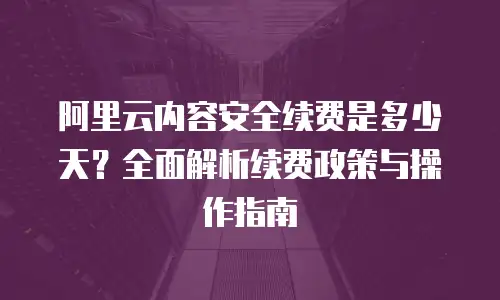 阿里云内容安全续费是多少天？全面解析续费政策与操作指南