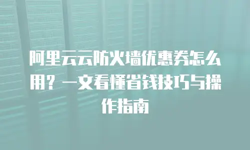 阿里云云防火墙优惠券怎么用？一文看懂省钱技巧与操作指南