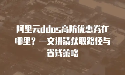 阿里云ddos高防优惠券在哪里？一文讲清获取路径与省钱策略