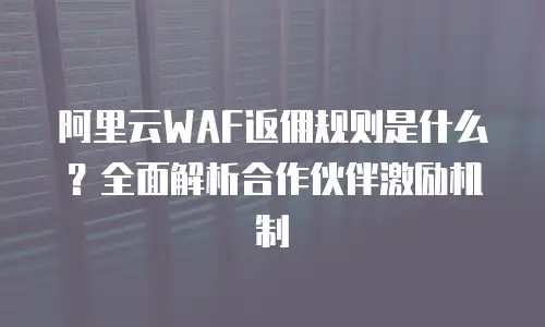 阿里云WAF返佣规则是什么？全面解析合作伙伴激励机制