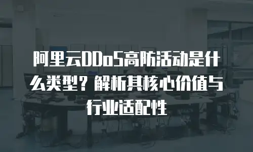 阿里云DDoS高防活动是什么类型？解析其核心价值与行业适配性