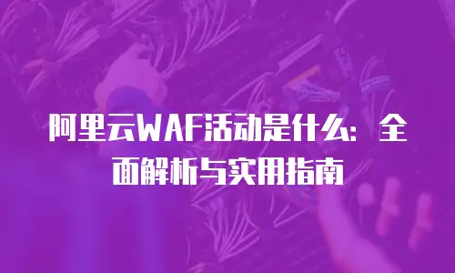 阿里云WAF活动是什么：全面解析与实用指南