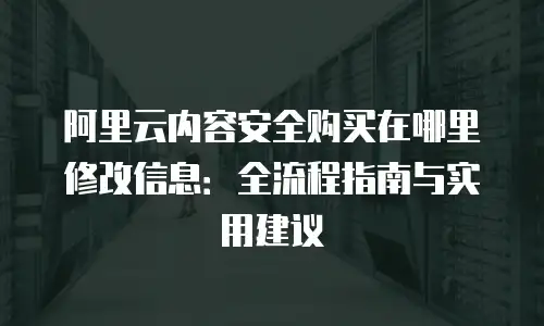 阿里云内容安全购买在哪里修改信息：全流程指南与实用建议