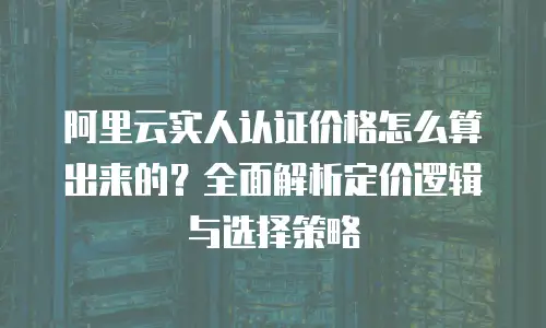 阿里云实人认证价格怎么算出来的？全面解析定价逻辑与选择策略