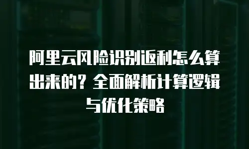 阿里云风险识别返利怎么算出来的？全面解析计算逻辑与优化策略