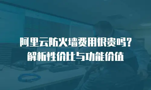 阿里云防火墙费用很贵吗？解析性价比与功能价值
