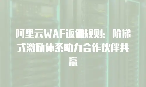 阿里云WAF返佣规则：阶梯式激励体系助力合作伙伴共赢