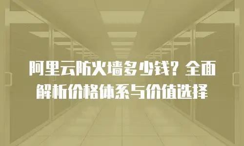 阿里云防火墙多少钱？全面解析价格体系与价值选择
