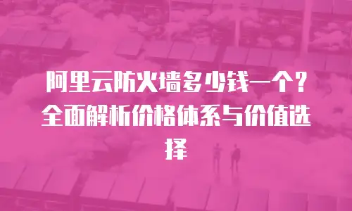 阿里云防火墙多少钱一个？全面解析价格体系与价值选择