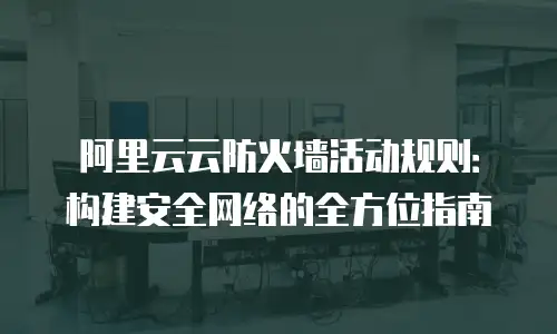 阿里云云防火墙活动规则：构建安全网络的全方位指南