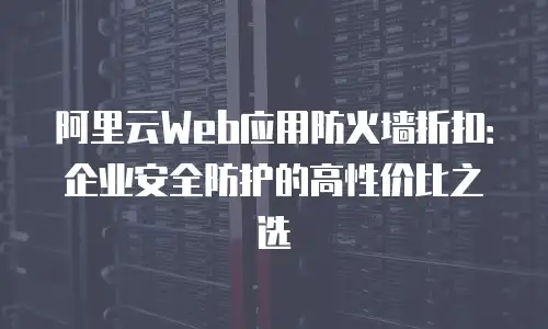 阿里云Web应用防火墙折扣：企业安全防护的高性价比之选